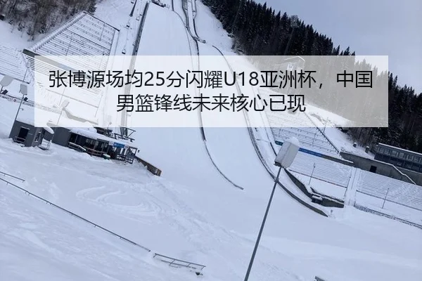 张博源场均25分闪耀U18亚洲杯，中国男篮锋线未来核心已现