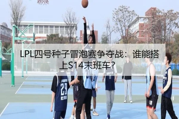 LPL四号种子冒泡赛争夺战：谁能搭上S14末班车？
