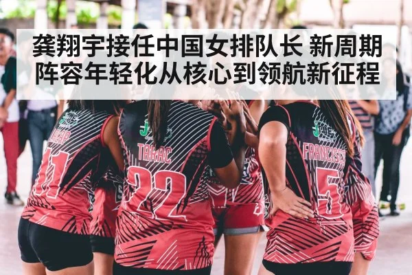 龚翔宇接任中国女排队长 新周期阵容年轻化从核心到领航新征程